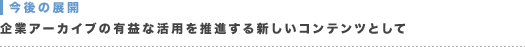 今後の展開：企業アーカイブの有益な活用を推進する新しいコンテンツとして